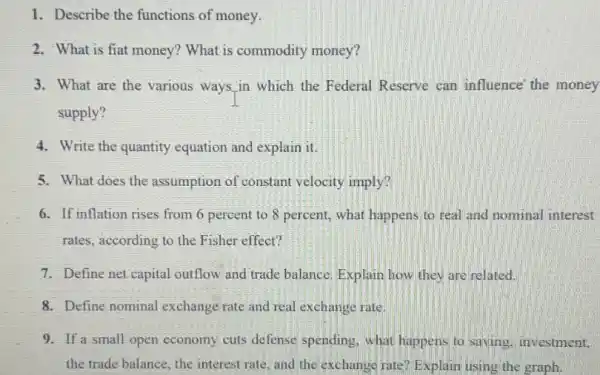 1. Describe the functions of money.
2. What is fiat money? What is commodity money?
3. What are the various ways,in which the Federal Reserve can influence' the money
supply?
4. Write the quantity equation and explain it.
5. What does the assumption of constant velocity imply?
6. If inflation rises from 6 percent to 8 percent, what happens to real and nominal interest
rates, according to the Fisher effect?
7. Define net capital outflow and trade balance Explain how they are related.
8. Define nominal exchange rate and real exchange rate.
9. If a small open economy cuts defense spending, what happens to saving.investment,
the trade balance, the interest rate, and the exchange rate? Explain using the graph.