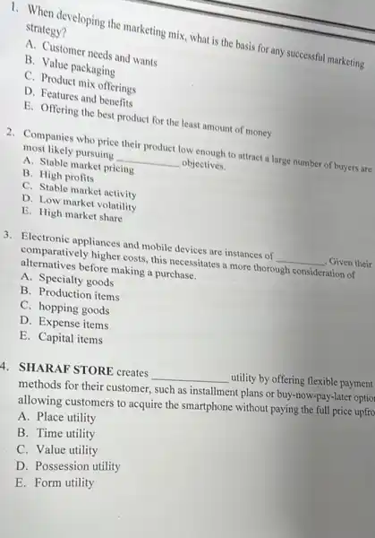 1. When developing the marketing mix, what is the basis for any successful marketing strategy?
A. Customer needs and wants
B. Value packaging
C. Product mix offerings
D. Features and benefits
E. Offering the best product for the least amount of money
2. Companies who price their product low enough to attract a large number of buyers are
most likely pursuing __ objectives.
A. Stable market pricing
B. High profits
C. Stable market activity
D. Low market volatility
E. High market share
3. Electronic appliances and mobile devices are instances of __ , Given their
comparatively higher costs this necessitates a more thorough consideration of
alternatives before making a purchase.
A. Specialty goods
B. Production items
C. hopping goods
D. Expense items
E. Capital items
4. SHARAF STORE creates __ utility by offering flexible payment
methods for their customer.such as installment plans or buy-now-pay-later optio
allowing customers to acquire the smartphone without paying the full price upfro
A. Place utility
B. Time utility
C. Value utility
D. Possession utility
E. Form utility