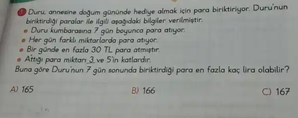 (1) Duru, annesine dogum gününde hediye almak için para biriktiriyor.Duru'nun
biriktirdigi paralar ile ilgili asağidaki bilgiler verilmiştir.
Duru kumbarasina 7 gún boyunca para atlyor.
Her gún farkli miktarlarda para atiyor.
Bir günde en fazla 30 TL para atmistir.
Attigi para miktari 3 ve 5'in katlardir.
Buna góre Duru'nun 7 gún sonunda biriktirdig para en fazla kaç lira olabilir?
A) 165
B) 166
C) 167