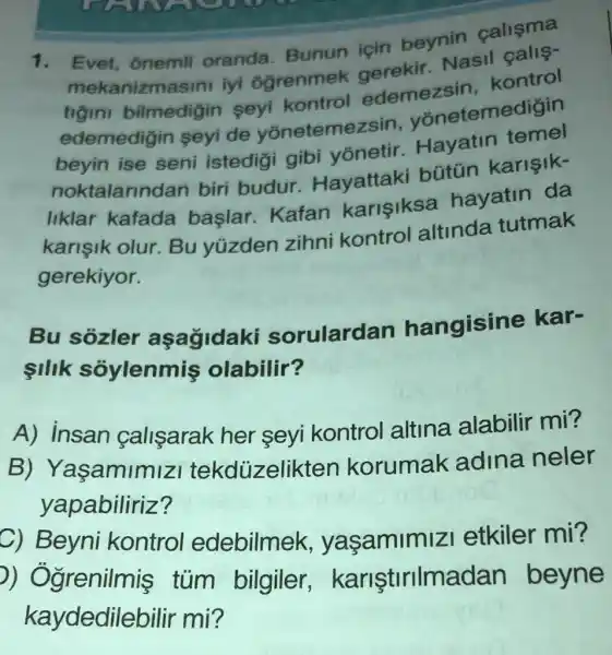 1. Evet, onemli oranda Bunun için beynin calisma
mekanizma sini iyi ogrenmek gerekir. Nasil calis-
bilmedigin seyi kontrol edemezsin kontrol
edemedigin seyide yōnetemezsin , yonetemedigin
beyin ise seni istedigi gibi yonetir.Hayatin temel
noktalarindar biri budur Hayattaki bütún karişik-
liklar kafada baslar Kafan karisiksa hayatin da
karişik olur Bu yúzden zihni kontrol altinda tutmak
gerekiyor.
Bu sozler aşağidaki sorulardan hangisine kar-
silik soylenmis olabilir?
A) insan calisarak her seyi kontrol altina alabilir mi?
B)Yaşamimiz tekdüzelikten korumak adina neler
yapabiliriz?
C) Beyn kontro edebilmek yaşamimizi etkiler mi?
D)Ogrenilmis tum bilgiler,kariştirilmadan beyne
kaydedilebilir mi?