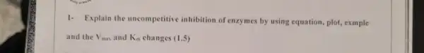 1- Explain the uncompetitive inhibition of enzymes by using equation, plot, exmple
and the V_(max) and K_(m) changes (1.5)