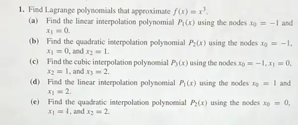 1. Find Lagrange polynomials that approximate f(x)=x^3
(a) Find the linear interpolation polynomial P_(1)(x) using the nodes x_(0)=-1 and
x_(1)=0.
(b) Find the quadratic interpolation polynomial P_(2)(x) using the nodes x_(0)=-1
x_(1)=0 and x_(2)=1
(c) Find the cubic interpolation polynomial P_(3)(x) using the nodes x_(0)=-1,x_(1)=0
x_(2)=1 and x_(3)=2
(d) Find the linear interpolation polynomial P_(1)(x) using the nodes x_(0)=1 and
x_(1)=2
(e) Find the quadratic interpolation polynomial P_(2)(x) using the nodes x_(0)=0,
x_(1)=1 and x_(2)=2