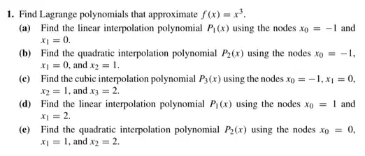 1. Find Lagrange polynomials that approximate f(x)=x^3
(a) Find the linear interpolation polynomial P_(1)(x) using the nodes x_(0)=-1 and
x_(1)=0.
(b) Find the quadratic interpolation polynomial P_(2)(x) using the nodes x_(0)=-1
x_(1)=0, and x_(2)=1
(c) Find the cubic interpolation polynomial P_(3)(x) using the nodes x_(0)=-1,x_(1)=0,
x_(2)=1 , and x_(3)=2.
(d) Find the linear interpolation polynomial P_(1)(x) using the nodes x_(0)=1 and
x_(1)=2.
(e) Find the quadratic interpolation polynomial P_(2)(x) using the nodes x_(0)=0,
x_(1)=1 , and x_(2)=2.