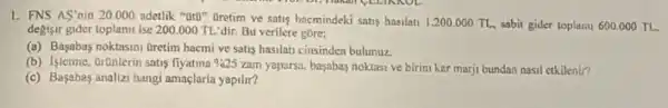 1. FNS AS'nin 20000 adetlik "OrD" Oretim ve satis hacmindeki satis hasilati 1.200.000TL sabit gider toplami 600.000TL
degisir gider toplamLise 200.000 TL'dir. Bu verilere gore:
(a) Basabas noktasmi Gretim hacmi ve saus hasilati cinsinden bulunuz
(b) Islerme, OrQnlerin satis fiyatina % 25 zam yaparsa, basabas noktasi ve birim kar marji bundan nasil etkilenin?
(c) Başabes analizi hang amaçlarla yapilit?