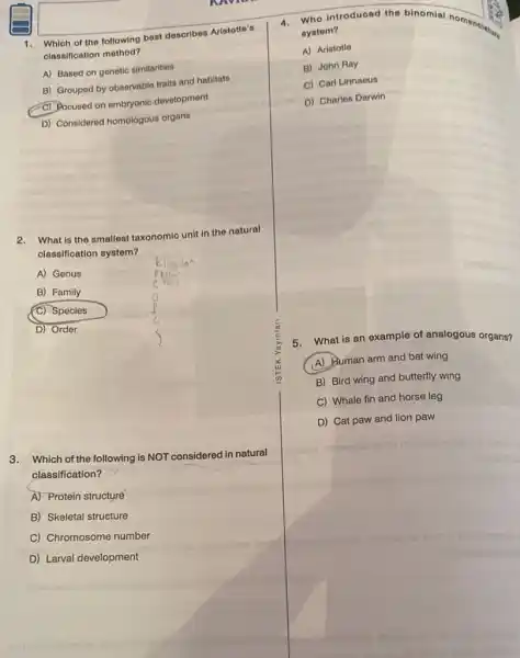 1. Which of the following best describes Aristotle's
classification method?
A) Based on genetic similarities
B) Grouped by observable traits and habitats
C) Pocused on embryonic development
D) Considered homologous organs
2.What is the smallest taxonomic unit in the natural
classification system?
A) Genus
B) Family
(C) Species
D) Order
3. Which of the following is NOT considered in natural
classification?
A) Protein structuré
B) Skeletal structure
C) Chromosome number
D) Larval development
4.Who introduced the binomial nomence
system?
A) Aristotle
B) John Ray
C) Carl Linnaeus
D) Charles Darwin
5. What is an example of analogous organs?
(A) Human arm and bat wing
B) Bird wing and butterfly wing
C) Whale fin and horse leg
D) Cat paw and lion paw