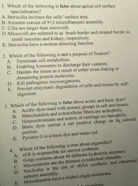 1. Which of the following is false about apical cell surface
specialization?
A. Sterocilia increase the cells' surface area.
B. Axonem consist of 9+2 microfilaments assembly.
C. Cilia are larger than microvilli.
D. Microvilli are referred to as brush border and striated border in
small intestine and kidney respectively.
E. Sterocilia have a motion-detecting function.
2. Which of the following is not a purpose of fixation?
A. Terminate cell metabolism.
B. Enabling lysosomes to discharge their contents.
C. Harden the tissue as a result of either cross-linking or
denaturing protein molecules.
D. Kill pathogenic microorganisms.
E. Prevent enzymatic degradation of cells and tissues by self-
digestion
3. Which of the following is false about acidic and basic dyes?
A. Acidic dyes react with anionic groups in cell and tissues.
B. Mitochondria and extracellular fibers are acidophiliC.
C. Heterochromatin and matrix of cartilage are basophiliC.
D. Basic dyes carries a net positive charge on its colored
portion.
E. Pyronin G is a basic dye and stains red.
A. Which of the following is true about organelles?
A. rER is responsible for steroid synthesis.
B. Golgi contains about 40 different hydrolytic enzymes.
C. Microtubules are the thinnest cytoskeletal elements,
C. Micronibule the site of rRNA synthesis and ribosomal
subunit assembly.
E. Mitochondria have a folded single membrane.