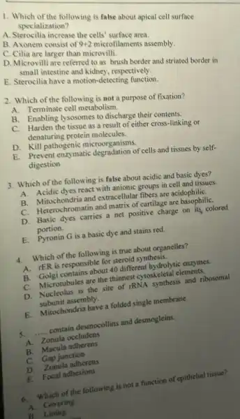 1. Which of the following is false about apical cell surface
specialization?
A. Sterocilia increase the cells' surface area.
C. Citianem consist of 9+2
microfilaments assembly.
C. Clia are larger than microvilli
D. Microvilli are referred to as brush border and striated border in
small intestine and kidney respectively.
E. Sterocilia have a motion-detecting function.
2. Which of the following is not a purpose of fixation?
A.Terminate cell metabolism.
B. Enabling lysosomes to discharge their contents.
C. Harden the tissue as a result of either cross-linking or
denaturing protein molecules.
D. Kill pathogenic microorganisms.
E. Prevent enzymatic degradation of cells and tissues by self-
digestion
3. Which of the following is false about acidic and basic dyes?
A. Acidic dyes react with anionic groups in cell and tissues.
B. Mitochondria and extracellular fibers are acidophiliC.
C. Heterochromatin and matrix of cartilage are
D. Basic dyes carries a net positive charge on its, colored
portion.
E. Pyronin G is a basic dye and stains red.
4. Which of the following is true about organelles?
A. rER is responsible for steroid synthesis.
B. Golgi contains about 40 different hydrolytic enzymes.
C. Microtubules are the thinnest cytoskeletal elements.
D. Nucleolus is the site of rRNA synthesis and ribosomal
subunit assembly.
E. Mitochondria have a folded single membrane.
5. __ contain desmocollins and desmogleins.
A. Zonula occludens
B. Macula adherens
C. Gap junction
D. Zonula adherens
E. Focal adhesions
6.Which of the following is not a function of epithelial tissue?
A. Covering
B. Lining