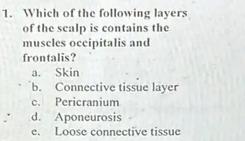 1. Which of the following layers
of the scalp is contains the
muscles occipitalis and
frontalis?
a. Skin
b. Connective tissue layer
c. Pericranium
d. Aponeurosis
e. Loose connective tissue