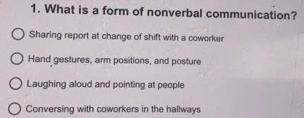 1. What is a form of nonverbal communication?
Sharing report at change of shift with a coworker
Hand gestures arm positions,and posture
Laughing aloud and pointing at people
Conversing with coworkers in the hallways