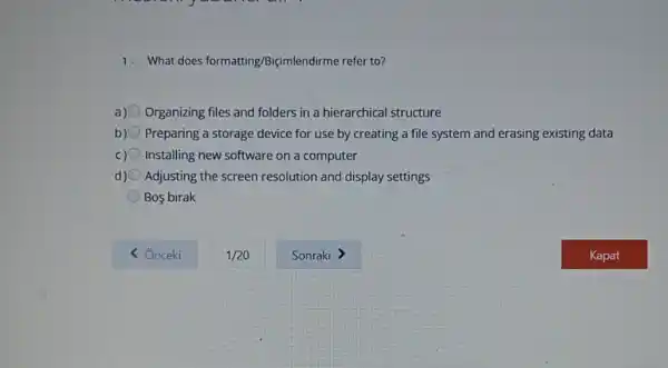 1. What does formatting Biçimlendirme refer to?
a) Organizing files and folders in a hierarchical structure
b) Preparing a storage device for use by creating a file system and erasing existing data
c) Installing new software on a computer
d) Adjusting the screen resolution and display settings
Bos birak