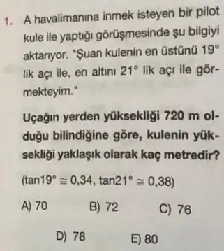 1. A havalimanina inmek isteyen bir pilot
kule ile yaptigi gôrüşmesinde su bilgiyi
aktanyor. "Suan kulenin en üstünü 19^circ 
lik açi ile, en altini 21^circ  lik açi ile gor-
mekteyim."
Uçağin yerden yüksekligi 720 m ol-
dugu bilindigine gõre , kulenin yũk-
sekligi yaklaşik olarak kaç metredir?
(tan19^circ cong 0,34,tan21^circ cong 0,38)
A) 70
B) 72
C) 76
D) 78
E) 80