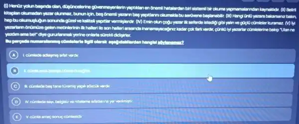 (1) Hentz yolun beginde clen digoncelerine
nmeyenlerin yeptidenen 6nemi hatelerden birisistemil bir okuma yapmemalennden keynakliclir (II) Belirll
kitaplen olcumadan yazar olummaz, burun
onemil yazarn bes yeortenn olumsida busertivene beglenabilic. (III) Hangi Onli yazarabal bakarsaniz balon,
hepbuolum	yeartler arvemisterdir. (M) Emin olun QQU yearer lik sefende Istedigi glbi yaln ve ivi
yazarlomôntimize gelen metinterinin Ikholled lleson hallertemende terk verdir, contoly yearerfar comlelerine bakap "Ulanne
yardimema bel" dye gunnt Honmakyerine onlerts screkll didlighter.
A
B
C
D	niteleme sifatlannayer verilmistic
E V. cimle amac sonue cumlesion