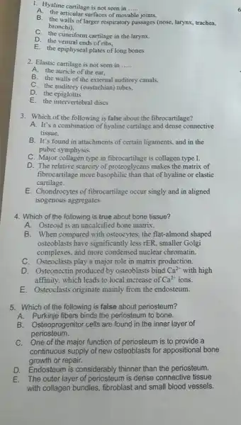 1. Hyaline cartilage is not seen in __
A. the articular surfaces of movable joints,
B. the walls of larger respiratory passages (nose, larynx,trachea,
bronchi).
C. the cuneiform cartilage in the larynx.
D. the ventral ends of ribs,
E. the epiphyseal plates of long bones
2. Elastic cartilage is not seen in __
A. the auricle of the ear,
B. the walls of the external auditory canals,
C. the auditory (eustachian)tubes.
D. the epiglottis
E. the intervertebral discs
3. Which of the following is false about the fibrocartilage?
A. It's a combination of hyaline cartilage and dense connective
tissue.
B. It's found in attachments of certain ligaments.and in the
pubic symphysis.
C. Major collagen type in fibrocartilage is collagen type I.
D. The relative scarcity of proteoglycans makes the matrix of
fibrocartilage more basophilic than that of hyaline or elastic
cartilage.
E. Chondrocytes of fibrocartilage occur singly and in aligned
isogenous aggregates
4. Which of the following is true about bone tissue?
A. Osteoid is an uncalcified bone matrix.
B. When compared with osteocytes; the flat-almond shaped
osteoblasts have significantly less rER, smaller Golgi
complexes, and more condensed nuclear chromatin.
C. Osteoclasts play a major role in matrix production.
D. Osteonectin produced by osteoblasts bind Ca^2+ with high
affinity, which leads to local increase of Ca^2+ ions.
E. Osteoclass originate mainly from the endosteum.
5. Which of the following is false about periosteum?
A. Purkinje fibers binds the periosteum to bone.
B. Osteoprogenitor cells are found in the inner layer of
periosteum.
C. One of the major function of periosteum is to provide a
continuous supply of new osteoblasts for appositional bone
growth or repair.
D. Endosteum is considerably thinner than the periosteum.
E. The outer layer of periosteum is dense connective tissue
with collagen bundles, fibroblast and small blood vessels.