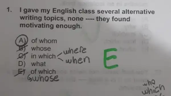 1. I gave my English class several alternative
writing topics, none -they found
motivating enough.
(A) of whom
BY whose
of in which
D) what
which