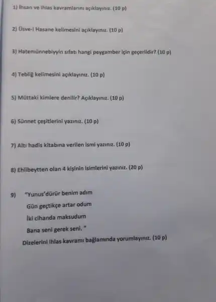 1) ihsan ve ihlas kavramlarin açiklayiniz (10 p)
2) Usve-i Hasane kelimesini açiklayiniz (10 p)
3) Hatemũnnebiyy in sifati hangi peygamber icin gecerlidir?(10 p)
4) Teblig kelimesini açiklayiniz.(10 p)
5)Mũttaki kimlere denilir?Açiklaylniz.(10 p)
6) Sünnet cesitlerin yaziniz.(10 p)
7) Alt hadis kitablna verilen ismi yaziniz (10 p)
8) Ehlibeytten olan 4 kisinin isimlerini yaziniz.(20 p)
9) "Yunus'dürür benim adim
Gün gestikce artar odum
iki cihanda maksudum
Bana seni gerek seni."
Dizelerini ihlas kavrami baglaminda yorumlayiniz.(10 p)