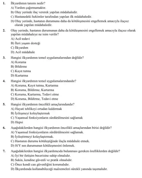 1. ilkyardimin tanim nedir?
A) Yardim cagirmamaktir.
B) Olay yerinde ilaç vererek yapilan múdahaledir.
C) Hastanedeki hekimler tarafindan yapilan ilk mủdahaledir.
D) Olay yerinde, hastanin durumunu daha da kotileşmesini engellemek amaciyla ilaçsiz
olarak yapilan múdahaledir.
2. Olay yerinde, hastanin durumunun daha da kotileşmesini engellemek amaciyla ilaçsiz olarak
yapilan müdahaleye ne isim verilir?
A) Acil tedavi
B) ileri yaşam destegi
C) ilkyardim
D) Acil mủdahale
3. Hangisi ilkyardimin temel uygulamalarindan degildir?
A) Koruma
B) Bildirme
C) Kayit tutma
D) Kurtarma
4.Hangisi ilkyardimun temel uygulamalarindandir?
A) Koruma, Kayit tutma Kurtarma
B) Koruma, Bildirme Kurtarma
C) Koruma, Kurtarma.Tedavi etme
D) Koruma, Bildirme Tedavi etme
5. Hangisi ilkyardimin oncelikli amaçlarindandir?
A) Hayati tehlikeyi ortadan kaldirmak
B) Iyilesmeyi kolaylastirmak
C) Yaşamsal fonksiyonlarm sürdürülmesini saglamak
D) Hepsi
6.
Aşagidakilerden hangisi ilkyardimin oncelikli amaçlarindan birisi degildir?
A) Yaşamsal fonksiyonlarm sürdürülmesini saglamak.
B) iyileştirmeyi kolaylaştirmak.
C) Hastanin durumu kotileştiginde ilaçla múdahale etmek.
D) H/Y nin durumunun kotileşmesini onlemek.
7. Aşagidakilerden hangisi ilkyardimcida bulunmasi gereken ozelliklerden degildir?
A) Iyi bir iletişim becerisine sahip olmalldir.
B) Sakin, kendine gủvenli ve pratik olmalldir.
C) Ônce kendi can gủvenligini korumalidir.
D) ilkyardimda kullanabileceg malzemeleri súrekli yaninda taşimalidir.