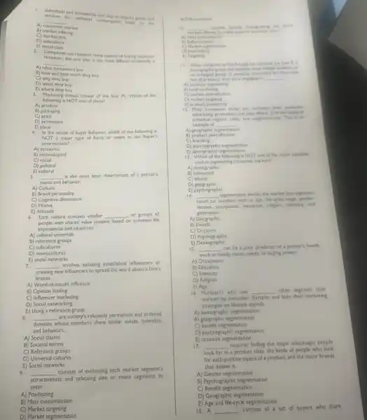 1. Indwiduals and households that buy or acquire goods and
services for personal consumption mixte up the
A) consumer market
__
B) market offering
C)market mix
D) subculture
E) social class
2. Companies can research many aspects of buying decisions.
However.the one that is the most difficult to identify is
A) what
consumers buy
__
B) how and how much they buy
C) why they buy
D) when they buy
E) where they buy
3. Marketing stimuli consist of the four Ps Which of the
following is NOT one of these?
A) product
B) packaging
C) price
D) promotion
E) place
4. In the model of buyer behavior, which of the following is
NOT a major type of force or event in the buyer's
environment?
A)economic
B) technological
C)social
D) political
E) cultural
5. __ is the most basic determinant of a person's
wants and behavior.
A) Culture
B) Brand personality
C) Cognitive dissonance
D) Motive
E) Actitude
6.Each culture contains smaller __ ,or groups of
people with shared value systems based on common life
experiences and situations.
A) cultural universals
B) reference groups
C) subcultures
D) monocultures
E) social networks
7. __
involves enlisting established influencers or
creating new influencers to spread the word about a firm's
brands.
A) Word-of-mouth influence
B) Opinion leading
C) Influencer marketing
D) Social networking
E) Using a reference group
8. __
are society's relatively permanent and ordered
divisions whose members share similar values, interests.
and behaviors.
A) Social classes
B) Societal norms
C) Reference groups
D) Universal cultures
E) Social networks
9. __
consists of evaluating each market segment's
attractiveness and selecting one or more segments to
enter.
A) Positioning
B) Mass customization
C) Market targeting
D) Market segmentation
E) Differentiation
10 __ involves actually discongrating the form's
market ring to create superior customer white
A) Mass customization
B) Differentiation
C) Market segmentation
D) Diversifying
E)Targeting
11. When marketers at Fair 8 Leigh line selected the Gen Z..
demographic group that includes many college students, as
an untapped group of potental customers for their new
line of products, they were engaging in __
B) local marketing
C) market diversification
D) market targeting
E) product positioning
12. Many companies today are localiting their products.
advertising, promotion, and sales efforts to fit the needs of
individual regions, cities, and neighborhoods This is an
example of __
A) geographic s segmentation
B) product diversification
D)psychographic segmentation
E) demographic segmentation
13. Which of the following is NOT one of the major variables
used in segmenting consumer markets?
A) demographic
B)behavioral
C)ethical
D geographic
E) psychographic
14. __ segmentation divides the market into segments
based on variables such as age. life-cycle sage gender.
income, occupation, education, religon,ethnicity. and
generation.
A) Geographic
B)Benefit
C) Occasion
D)Psychographic
E) Demographic
15. __
can be a poor predictor of a person's health.
work or family status, needs, or buying power.
A) Occupation
B) Education
C) Ethnicity
D) Religion
E) Age
16. Marketers who use __ often segment their
markets by consumer lifestyles and d base their marketing
strategies on lifestyle appeals.
A) demographic segmentation
B) geographic segmentation
C) benefit segmentation
D) psychographic segmentation
E) occasion segmentation
17. __
requires finding the major advantages people
look for in a product class, the kinds of people who look
for each positive aspect of a product, and the major brands
that deliver it.
A) Gender segmentation
B) Psychographic segmentation
C) Benefit segmentation
D) Geographic segmentation
E) Age and life-cycle segmentation
18. A __
consists of a set of buyers who share