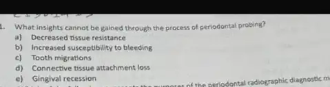 1. What insights cannot be gained through the process of periodontal probing?
a) Decreased tissue resistance
b) Increased susceptibility to bleeding
c) Tooth migrations
d) Connective tissue attachment loss
e) Gingival recession