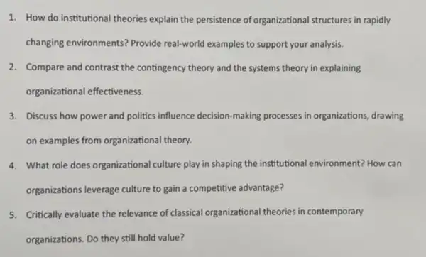 1. How do institutional theories explain the persistence of organizational structures in rapidly
changing environments?Provide real-world examples to support your analysis.
2. Compare and contrast the contingency theory and the systems theory in explaining
organizational effectiveness.
3. Discuss how power and politics influence decision -making processes in organizations, drawing
on examples from organizational theory.
4. What role does organizational culture play in shaping the institutional environment? How can
organizations leverage culture to gain a competitive advantage?
5. Critically evaluate the relevance of classical organizationa theories in contemporary
organizations. Do they still hold value?