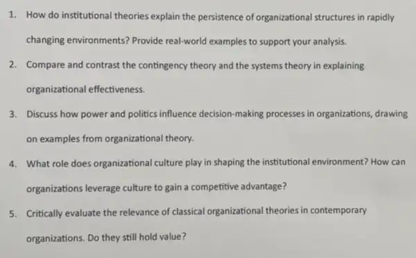 1. How do institutional theories explain the persistence of organizational structures in rapidly
changing environments?Provide real-world examples to support your analysis.
2. Compare and contrast the contingency theory and the systems theory in explaining
organizational effectiveness.
3. Discuss how power and politics influence decision making processes in organizations, drawing
on examples from organizational theory.
4. What role does organizational culture play in shaping the institutional environment?How can
organizations leverage culture to gain a competitive advantage?
5. Critically evaluate the relevance of classical organizational theories in contemporary
organizations. Do they still hold value?