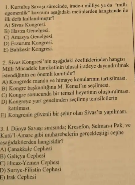 1. Kurtulus Savaşi sürecinde irade-i milliye ya da "milli
egemenlik''kavram asagidaki metinlerden hangisinde ile
ilk defa kullanilmistir?
A) Sivas K ongresi.
B) Havza Genelgesi.
C) Amasya Genelgesi.
D) Erzurum Kongresi
E) Balikesir Kongresi.
2. Sivas Kongresi'nin asagidaki ozelliklerinden hangisi
Milli Mủcadel hareketinin ulusal iradeye dayandirllmak
istendiginin en onemli kanitldir?
A)Kongrede manda ve himaye konularinln tartisilmas1.
B) Kongre baskanligina M Kemal'in secilmesi.
C) Kongre sonucunda bir temsil heyetinin olusturulmas1.
D) Kongreye yurt genelinden secilmis temsilcilerin
katilmas1.
E) Kongrenin gủivenli bir sehir olan Sivas'ta yapilmas1.
3. I. Dúnya Sava1 slraslnda;Kresefon Selman-1 Pak . ve
Kutủ'l-Amare gibi muharebelerin gerceklestig cephe
aşagidakilerder hangisidir?
A) Canakkale Cephesi
B)Galicya Cephesi
C) Hicaz-Yemen Cephesi
D) Suriye -Filistin Cephesi
E) Irak Cephesi