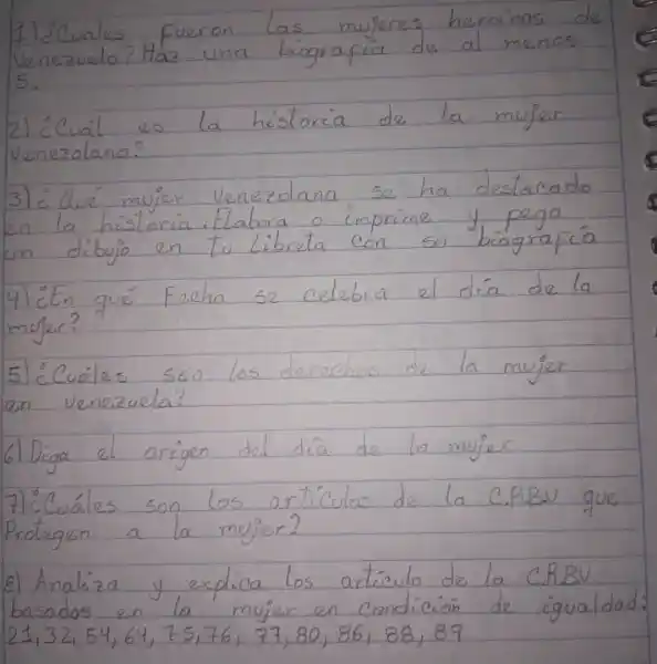 1 l'Cuales fueron las mujeres heroinas de Venezuela? Haz una biografica de al menos 5.
2) ¿Cuál es la historia de la mujer venezolana?
3) ¿dué mujer venezolana se ha destacado en la historia. Elabora o imprime y pega un dibujo en tu Libreta con su biografía
4) ¿En qué Fecha se celebra el día de la mujer?
5) ¿Cuáles son los derechos de la mujer en venezuela?
6) Diga el origen del día de la mujer
7) ¿Cuáles son los articulos de la C.P.B.V que Protegen a la mujer?
8) Analiza y explica los articulo de la C.RBV basados en la mujer en condición de igualdad: 21,32,54,64,75,76,77,80,86,88,89