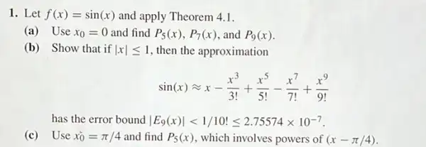 1. Let f(x)=sin(x) and apply Theorem 4.1.
(a) Use x_(0)=0 and find P_(5)(x),P_(7)(x) and P_(9)(x)
(b) Show that if vert xvert leqslant 1 , then the approximation
sin(x)approx x-(x^3)/(3!)+(x^5)/(5!)-(x^7)/(7!)+(x^9)/(9!)
has the error bound vert E_(9)(x)vert lt 1/10!leqslant 2.75574times 10^-7
(c) Use x_(0)^ast =pi /4 and find P_(5)(x) , which involves powers of (x-pi /4)