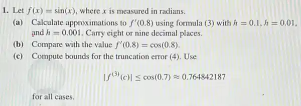 1. Let f(x)=sin(x) where x is measured in radians.
(a) Calculate approximations to f'(0.8) using formula (3 ) with h=0.1,h=0.01
and h=0.001 Carry eight or nine decimal places.
(b) Compare with the value f'(0.8)=cos(0.8)
(c) Compute bounds for the truncation error (4). Use
vert f^(3)(c)vert leqslant cos(0.7)approx 0.764842187
for all cases.