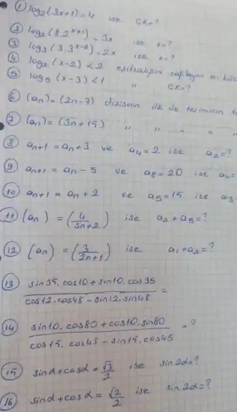 (1) log _(2)(3 x+1)=4 ise a_(k)= ?
(2) log _(2)(8.2^x+1)=3 x ise x= ?
(3) log _(3)(3.3^x-2)=2 x ise x= ?
(4) log _(2)(x-2)<2 estisialifini saplayen en kue
(5) log _(5)(x-3)<1 
 G K= ?
(6) (a_(n))=(2 n-7) dizisinin ilk üa teriminin t 
(7) (a_(n))=(3 n+15) 
(8) a_(n+1)=a_(n)+3 ve a_(4)=2 ise a_(2)= ?
(9) a_(n+1)=a_(n)-5 ve a_(8)=20 ise a_(4)= 
(10) a_(n+1)=a_(n)+2 ve a_(5)=15 ise a_(3) 
(11) (a_(n))=((4)/(3 n+2)) ise a_(2)+a_(5)= ?
(12) (a_(n))=((3)/(2 n+1)) ise a_(1)+a_(2)= ?
(13) sin 35 cdot cos 10+sin 10 cdot cos 35 cos 12 cdot cos 48-sin 12 cdot sin 48= 
(14) sin 10 cdot cos 80+cos 10 cdot sin 80 cos 15 cdot cos 45-sin 15 cdot cos 45 
(15) sin alpha+cos alpha=(sqrt(3))/(2) ise sin 2 alpha= ?
(16) sin alpha+cos alpha=(sqrt(2))/(2) ise sin 2 alpha= ?