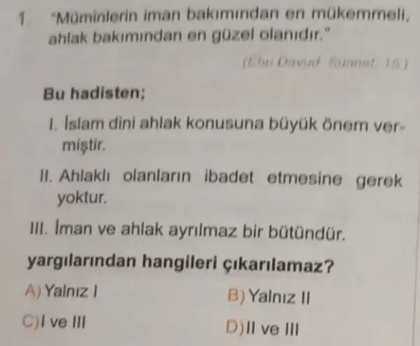 1. "Maminterin iman bakimindan en mGkemmell.
ahlak bakimindan en güzel olanidir."
(Ebu Davud. Sonnet 15.)
Bu hadisten;
1. Islam dini ahlak konusuna büyúk ônem ver-
miştir.
II. Ahlakl olanlarin ibadet etmesine gerek
yoktur.
III. Iman ve ahlak ayrilmaz bir bútúndúr.
yargilarindan hangileri cikarilamaz?
A) Yalniz I
B) Yalniz II
C) I ve III
D) II ve III