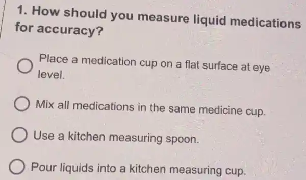 1. How should you measure liquid medications
for accuracy?
Place a medication cup on a flat surface at eye
level.
Mix all medications in the same medicine cup.
Use a kitchen measuring spoon.
Pour liquids into a kitchen measuring cup.