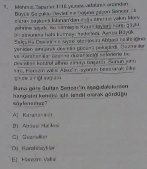 1. Mehmet Taparin 1118 yilinda.vefatinin ardindan
Buyjik Selguklu Devlet! nin başina geçen Sencer, ilk
olarak baskenti Isfahan'dan doğu sinirina yakin Merv
sehrine tasidi. Bu hamleyle Karahitaylara karsi güçlo
bir savunma hatti kurmay!hedefledi. Ayrica Büyuk
Selçuklu Devleti nin siyasi otoritesini Abbasi halifeligine
yeniden tanitarak devletin gücünü pekiştirdi Gazneliler
ve Karahanlilar Ozerine duzenledigi seferlerle bu
devletleri kontrol altina almayi başardi. Bunun yani
sira, Harezm valisi Alsizin isyanini bastirarak olke
içinde birligi sagladi.
Buna gore Sultan Sencer'in asagidakilerden
hangisini kendisi icin tehdit olarak górdügu
soylenemez?
A) Karahanlilar
B) Abbasi Halifesi
C) Gazneliler
D) Karahitaylilar
E) Harezm Valisi