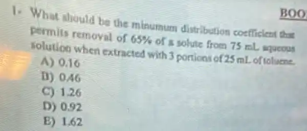 1. What should be the minutaum distribution coefficient that
permits removal of 65%  of a solute from 75 mL aqucous
solution when extracted with 3 portions of 25 ml.of toluene.
A) 0.16
D) 046
C) 1.26
D) 0.92
E) 1.62