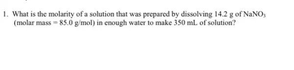 1. What is the molarity of a solution that was prepared by dissolving 142 g of NaNO_(3)
(molar mass=85.0g/mol) in enough water to make 350 mL of solution?