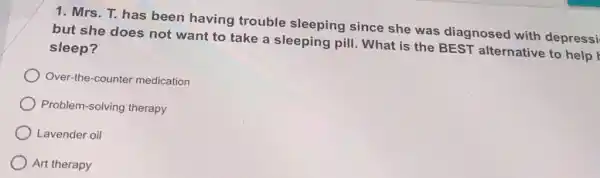 1. Mrs. T. has been having trouble sleeping since she was diagnosed with depressi
but she does not want to take a sleeping pill. What is the BEST alternative to help
sleep?
Over-the-counter medication
Problem-solving therapy
Lavender oil
Art therapy