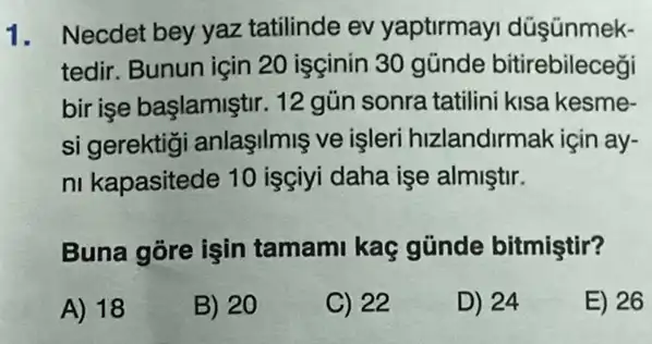 1. Necdet bey yaz tatilinde ev yaptirmay düşünmek-
tedir. Bunun için 20 isçinin 30 gũnde bitirebileceği
bir işe başlamiştir. 12 gün sonra tatilini kisa kesme-
si gerektig anlaşilmiş ve işleri hizlandirmak için ay-
ni kapasitede 10 isçiyi daha işe almiştir.
Buna gore işin tamami kaç günde bitmiştir?
A) 18
B) 20
C) 22
D) 24
E) 26