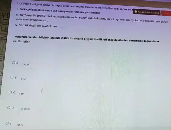 1. Ogrendikleri yeni bilgiyi bir baska ortam ve duruma transfer etme ve kullanmada zorluk yasa
Kalan sore 0:02:56
yasalow
II. Farkli gelisim alanlarinda esit olmayan performans gostermeleri
III. Herhangi bir problemle karsilastigi zaman, bir çôzüm yolu bulmakta, bu yol disundaki diger yollan aramamakta yeni cózüm
yollari deneyememe v.b.
IV. Sôzcük dagarcigi zayft olmasi.
Yukarida verilen bilgiler syinda OSB'li bireylerin
billipsel 6zellikleri ayağdakilerden m hangisinde dogru olarak verilmistir?
A.
II,III,IV
B. 1,11,111
C.
II, III
D.
I,II,III,IV
E.
IIIIIIIV