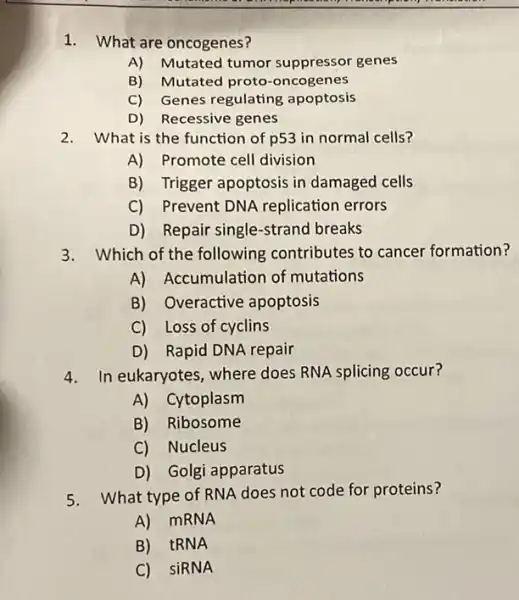 1. What are oncogenes?
A) Mutated tumor suppressor genes
B) Mutated proto -oncogenes
C) Genes regulating apoptosis
D) Recessive genes
2. What is the function of p53 in normal cells?
A) Promote cell division
B) Trigger apoptosis in damaged cells
C) Prevent DN A replication errors
D) Repair single -strand breaks
3. Which of the following contributes to cancer formation?
A) Accumulation of mutations
B) Overactive apoptosis
C) Loss of cyclins
D) Rapid DNA repair
4. In eukaryotes,where does RNA splicing occur?
A) Cytoplasm
B) Ribosome
C) Nucleus
D) Golgi apparatus
5. What type of RNA does not code for proteins?
A) MRNA
B) tRNA
C) SiRNA