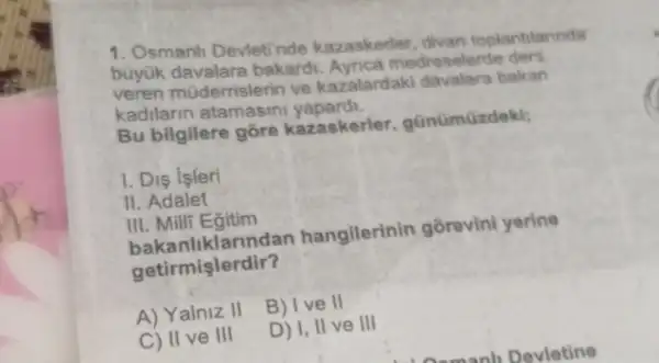 1. Osmanh Deviet nde kazaskerler divan toplantiarinda
büyük davalara bakard Ayrica m adreselerde ders
veren mi iderrislerin ve kazalardaki davalara bakan
kadilarin atamasini yapardi.
Bu bilgilere gōre kazaskerler günümüzdeki;
1. Dis isleri
II. Adalet
III. Milli Egitim
bakanliklarundan hangilerinin gorevini yerine
getirmişlerdir?
A) Yalniz II
B) I ve II
C) II ve III
D) 1, II ve III