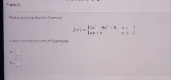 (1 point)
Find a and b so that the function
f(x)= ) 5x^3-6x^2+8,&xlt -2 ax+b,&xgeqslant -2 
is both continuous and differentiable.
a=
b=