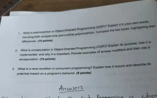 1. What is polymorphism in Object-Oriented Programming (OOP)Explain it in your own words.
including both complle-time and untime polymorphism. Compare the two types, highlighting their
differences. (10 points)
2. What is encapsulation in Object-Oriented Programming (00P)? Explain its purpose how it is
implemented, and why it is important. Provide examples of access modifiers and their role in
encapsulation. (10 points)
3. What is a race condition in concurrent programming? Explain how it occurs and describe its
potential impact on a program's behavior. (5 points)
nswers