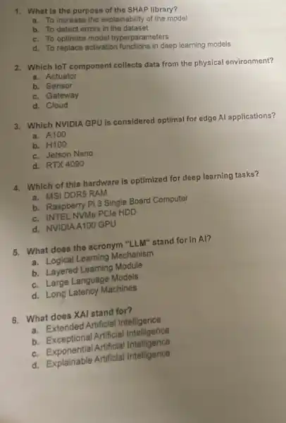 1. What is the purpose of the SHAP library?
a. To Increase the explainability of the model
b. To detect errors in the dataset
c. To optimize model hyperparameters
d. To replace activation functions in deep learning models
2. Which loT component collects data from the physical environment?
a. Actuator
b. Sensor
c. Gateway
d. Cloud
3. Which NVIDIA GPU is considered optimal for edge Al applications?
a. A100
b. H100
c. Jetson Nano
d. RTX4090
4. Which of this hardware is optimized for deep learning tasks?
a. MSIDDR5 RAM
b. Raspberry Pi 3 Single Board Computer
c. INTEL NVMe PCle HDD
d. NVIDIAA100 GPU
5. What does the acronym "LLM" stand for in Al?
a. Logical Learning Mechanism
b. Layered Learning Module
c. Large Language Models
d. Long Latency Machines
6. What does XAI stand for?
a. Extended Artificial Intelligence
b. Exceptional Artificial Intelligence
c. Exponential Artificial Intelligence
d. Explainable Artificial Intelligence