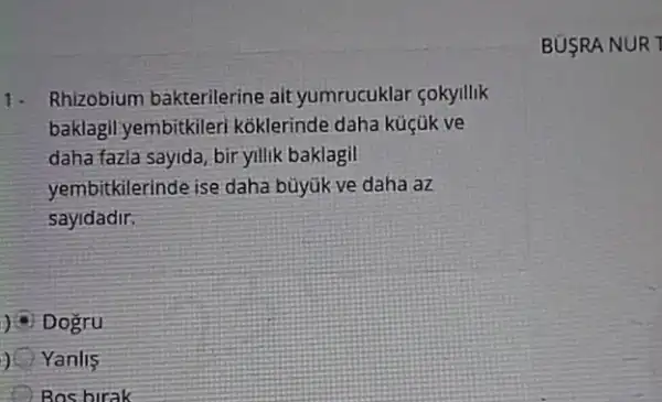 1. Rhizobium bakterilerine ait yumrucuklar çokyillik
baklagil yembitkiler koklerinde daha küçük ve
daha fazla sayida, bir yillik baklagil
yembitkilerinde ise daha büyúk ve daha az
sayidadir.
) Dogru
) ( Yanlis
Bos birak
BUSRA NUR 7