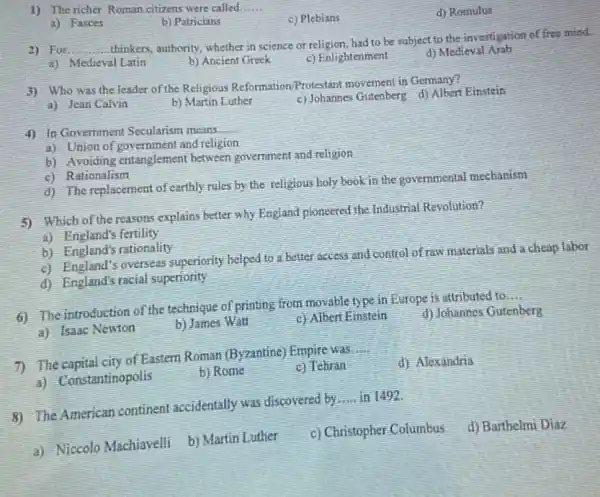 1) The richer Roman citizens were called __
c) Plebians
d) Romulus
a) Fasces
b) Patricians
2) For __
thinkers.authority, whether in science or religion, had to be subject to the investigation of free misd.
a) Medieval Latin
b) Ancient Greek
c) Enlightenment
d) Medieval Arab
3) Who was the leader of the Religious Reformation/Protestant movement in Germany?
c) Johannes Gutenberg d)Albert Einstein
a) Jean Calvin
b) Martin Luthet
4) In Govemment Secularism means
__
a) Union of government and religion
b) Avoiding entanglement between government and religion
c) Rationalism
d) The replacement of earthly rules by the religious holy book in the governmental mechanism
5) Which of the reasons explains better why England pioneered the Industrial Revolution?
a) England's fertility
b) England's rationality
c) England's overseas superiority helped to better access and control of raw materials and a cheap labot
d) England's racial superiority
6) The introduction of the technique of printing from movable type in Europe is attributed to
__
a) Isaac Newton
b) James Wall
c) Albert Einstein
d) Johannes Gutenberg
7) The capital city of Eastern Roman (Byzantine) Empire was
__
d) Alexandria
a) Constantinopolis
b) Rome
c) Tehran
8) The American continent accidentally was discovered by
__ in 1492.
a) Niccolo Machiavelli b)Martin Luther
c) Christopher Columbus d) Barthelmi Diaz