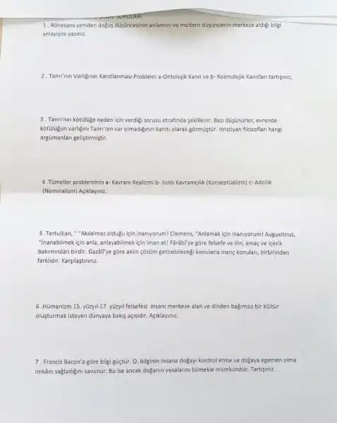 1. Rõnesans yeniden dogus dúişúncesinin anlamini ve modern düişuncenin merkeze aldigi bilgi
anlayisini yaziniz.
2. Tanrinin Variginin Kanitlanmas Problemi a-Ontolojik Kanit ve b- Kozmolojik Kanitlari tartisiniz,
3. Tanrinin kotuluge neden izin verdigi sorusu etrafinda sekillenir. Bazi düşünürler,evrende
kotulugun varligini Tanri'nin var olmadiginin kaniti olarak gõrmüiştür. Hristiyan filozoflar hangi
argümanlari geliştirmiştir.
4.Tümeller probleminin a - Kavram Realizmi b- Ilimi Kavramclik (Konseptüalizm) c - Adcilik
(Nominalizm) Agiklayiniz.
5.Tertullian, "Aklalmaz oldugu için inaniyorum! Clemens,"Anlamak için inaniyorum!Augustinus,
"inanabilmek için anla anlayabilmek için iman et!Farâb"ye gōre felsefe ve din, amaç ve içerik
bakimindan birdir. Gazáli'ye gõre aklin çõzũm getirebileceg konularla inang konulari birbirinden
farklidir. Karşilaştiriniz.
6.Hümanizm 15. yüzyll-17 yüzyil felsefesi insani merkeze alan ve dinden bagimsiz bir kültúr
oluşturmak isteyen dünyaya bakis açisidir. Agiklayiniz.
7. Francis Bacon'a gõre bilgi güçtür. 0, bilginin insana dogayi kontrol etme ve dogaya egemen olma
imkâni sağladigini savunur. Bu ise ancak doganin yasalarini bilmekle mümkündür. Tartişmz.