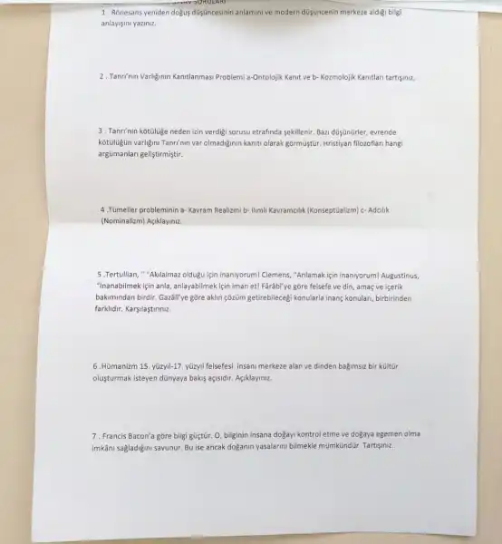 1. Rõnesans yeniden dogus düişuncesinin anlaminive modern düişuncenin merkeze aldigi bilgi
anlayisini yaziniz.
2. Tanri'nin Varliginin Kantlanmasi Problemi a-Ontolojik Kanit ve b- Kozmolojik Kanitlari tartişiniz,
3. Tanrinin kotuluge neden izin verdigi sorusu etrafinda sekillenir. Bazi düşünürler,evrende
kotuluşün varligini Tanri'nn var olmadiginin kaniti olarak gồrmüiştür. Hristiyan filozoflar hangi
argümanlari geliştirmiştir.
4. Túmeller probleminin a- Kavram Realizmi b- Ilmli Kavramcilik (Konseptüalizm) c- Adcilik
(Nominalizm) Açiklayiniz.
5.Tertullian, "Akilalmaz oldugu için inannyorum! Clemens ,"Anlamak için inaniyorum!Augustinus,
"inanabilmek için anla anlayabilmek için iman et!Farâb"ye gōre felsefe ve din, amaç ve içerik
bakimindan birdir. Gazâli've gõre aklin çõzüm getirebileceg konularla inanç konulari,birbirinden
farklidir. Karşilastiriniz.
6.Himanizm 15. yüzyll-17 yüzyll felsefesi insani merkeze alan ve dinden bagimsiz bir kültür
oluşturmak isteyen dünyaya bakis açisidir. Agiklayiniz.
7. Francis Bacon'a gōre bilgi güçtũr. 0, bilginin insana dogayi kontrol etme ve dogaya egemen olma
imkâni sagladiğini savunur. Bu ise ancak doganin yasalarin bilmekle mũmktindür. Tartişmz.