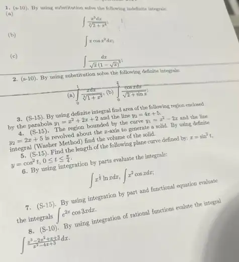 1. (s-10)
By using substitution solve the following lodefinite integrate
(a)
(b)
int (x^3dx)/(sqrt [3](2+x^4))
(c)
int xcosx^2dx
int (dx)/(sqrt (x)(1-sqrt (x))^3)
2. (s-10)
By using substitution solve the following definite integrals.
(a) int _(0)^1(xdx)/(sqrt [3](1+x^2)) (b) int _(0)^(pi )/(2)(cosxdx)/(sqrt (2+sinx))
3. (S-15) By using definite integral find area of the following region enclosed
by the parabola y_(1)=x^2+2x+2 and the line y_(2)=4x+5
4. (S-15) The region bounded by the curve y_(1)=x^2-2x and the line
y_(2)=2x+5 is revolved about the r-axis to generate a solid. By using definite
integral (Washer Method) find the volume of the solid.
5. (S-15) Find the length of the following plane curve defined by: x=sin^2t
y=cos^2t,0leqslant tleqslant (pi )/(4)
6. By using integration by parts evaluate the integrals:
int x^(1)/(3)lnxdx,int x^2cosxdx
7.
(S-15)
By using integration by part and functional equation evaluate
the integrals int e^2xcos3xdx
(S-10)
By using integration of rational functions evalute the integral
int (x^3-2x^2+x+3)/(x^2)-4x+3dx