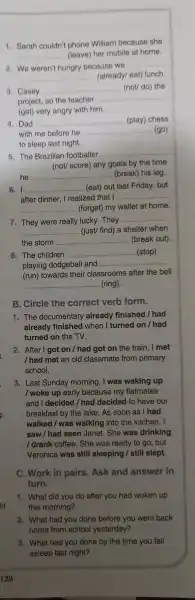 1. Sarah couldn't phone William because she
__ (leave) her mobile at home.
2.We weren't hungry because we
__
__ (already/eat) lunch.
3. Casey
__ (not/ do) the
project, so the teacher
__
(get) very angry with him.
4. Dad __ (play) chess
with me before he __ (go)
to sleep last night.
5. The Brazilian footballer
__
__ ... (not/ score)any goals by the time
he __ (break) his leg.
I __ ...................................................................... ........ (eat) out last Friday, but
after dinner I realized that I __
__ ...... (forget) my wallet at home.
7. They were really lucky. They
__
__ ........... (just/ find) a shelter when
the storm .......... __ .. (break out)
8. The children __ (stop)
playing dodgeball and .........
__
(run) towards their classrooms after the bell
__ (ring).
B. Circle the correct verb form.
1. The documentary already finished /had
already finished when I turned on /had
turned on the TV.
2 . After I goi : on / had got on the train . I met
I had met an old classmate from primary
school.
3. Last Sunday morning, I was waking up
I woke up early because my flatmates
and I decided /had decided to have our
breakfast by the lake. As soon as I had
walked /was walking into the kitchen, I
saw/ha seen Janet . She was drinking
/ drank coffee. She was ready to go, but
Veronica was still sleeping /still slept.
C. Work in pairs .Ask and answer in
turn.
1. What did you do after you had woken up
this morning?
2. What had you done before you went back
home from school yesterday?
3. What had you done by the time you fell
asleep last night?