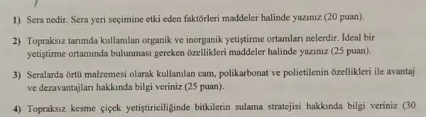 1) Sera nedir. Sera yeri seçimine etki eden faktõrleri maddeler halinde yaziniz (20 puan).
2) Topraksiz tarimda kullanilan organik ve inorganik yetiştirme ortamlari nelerdir. Ideal bir
yetiştirme ortaminda bulunmasi gereken ozellikleri maddeler halinde yaziniz (25 puan).
3) Seralarda ortú malzemesi olarak kullanilan cam polikarbonat ve polietilenin ozellikleri ile avantaj
ve dezavantajlar hakkinda bilgi veriniz (25 puan).
4) Topraksiz kesme ciçek yetistiriciliginde bitkilerin sulama stratejisi hakkinda bilgi veriniz (30