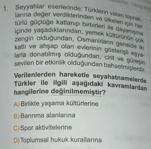 1. Seyyahlar er verdiklerinden ve Glkeleri toprak-
larina deger verdikleri birbirleri ile
(cinde yaşadiklarindan, yemek kulturumun cok
türlü e yaşadiklarindan , yemek kulturyanisma
zengin olduğundan.Osmanlllarin genelde iki
katli ve ahsap olan evlerinin gósterişli esya-
larla donatilmis oldugundan, cirit ve guresin
sevilen bir etkinlik oldugundan bahsetmişlerdir.
Verilenlerden hareketle seyahatnamelerde
Turkler ile ilgill agagidaki kavramlardan
hangilerine değinilmemiştir?
A) Birlikte yasama kültürlerine
B) Barinma alanlarina
C) Spor aktivitelerine
D) Toplumsal hukuk kurallarina